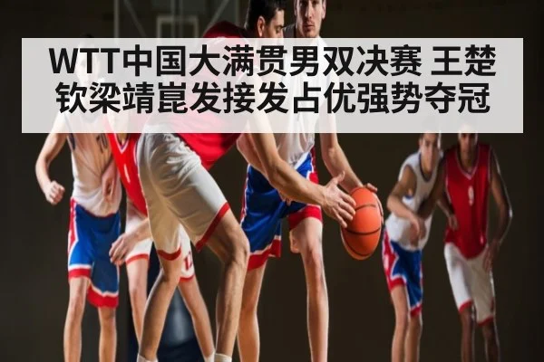 WTT中国大满贯男双决赛 王楚钦梁靖崑发接发占优强势夺冠 - kaiyun