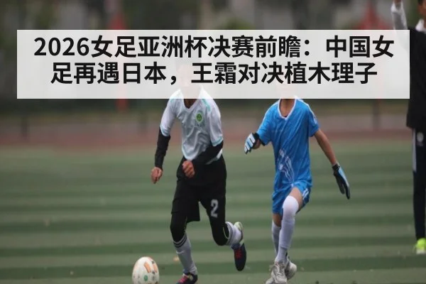 2026女足亚洲杯决赛前瞻：中国女足再遇日本，王霜对决植木理子 - kaiyun